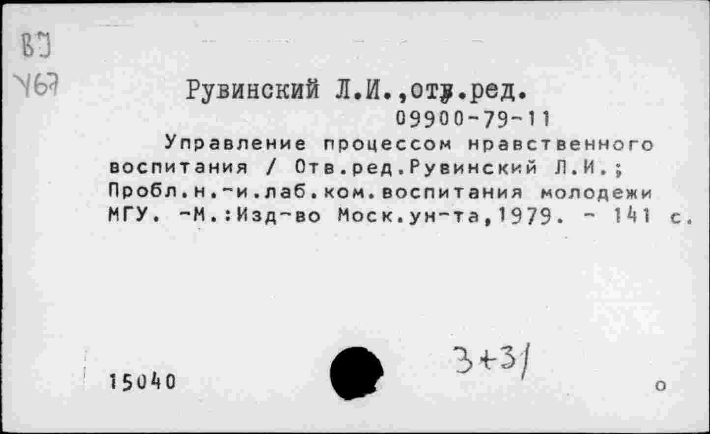 ﻿во
N6?
Рувинский Л.И.,от?.ред.
09900-79-11
Управление процессом нравственного воспитания / От в.ред.Рувинский Л.И.; Пробл.н.-и.лаб.ком.воспитания молодежи МГУ. -М.:Изд-во Моск.ун-та,1979• " 1й1 с.
1 50 Д 0